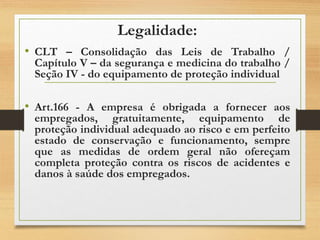 Legalidade:
• CLT – Consolidação das Leis de Trabalho /
Capítulo V – da segurança e medicina do trabalho /
Seção IV - do equipamento de proteção individual
• Art.166 - A empresa é obrigada a fornecer aos
empregados, gratuitamente, equipamento de
proteção individual adequado ao risco e em perfeito
estado de conservação e funcionamento, sempre
que as medidas de ordem geral não ofereçam
completa proteção contra os riscos de acidentes e
danos à saúde dos empregados.
 