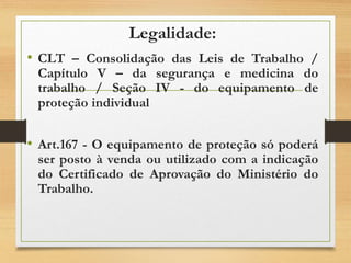 Legalidade:
• CLT – Consolidação das Leis de Trabalho /
Capítulo V – da segurança e medicina do
trabalho / Seção IV - do equipamento de
proteção individual
• Art.167 - O equipamento de proteção só poderá
ser posto à venda ou utilizado com a indicação
do Certificado de Aprovação do Ministério do
Trabalho.
 