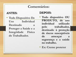 Comentários:
ANTES:
• Todo Dispositivo De
Uso Individual
Destinado a
Proteger a Saúde e a
Integridade Física
do Trabalhador.
DEPOIS:
• Todo dispositivo OU
PRODUTO, de uso
individual utilizado
pelo trabalhador,
destinado à proteção
de riscos susceptíveis
de ameaçar a
segurança e a saúde
no trabalho.
• Ex: Creme protetor
 