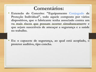 Comentários:
• Extensão do Conceito: "Equipamento Conjugado de
Proteção Individual", todo aquele composto por vários
dispositivos, que o fabricante tenha associado contra um
ou mais riscos que possam ocorrer simultaneamente e
que sejam suscetíveis de ameaçar a segurança e a saúde
no trabalho.
• Ex: o capacete de segurança, ao qual está acoplado, o
protetor auditivo, tipo concha.
 