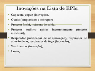 Inovações na Lista de EPIs:
• Capacete, capuz (inovação),
• Óculos(amplavisão e sobrepor)
• Protetor facial, máscara de solda,
• Protetor auditivo (antes incorretamente protetor
auricular),
• Respirador purificador de ar (inovação), respirador de
adução de ar, respirador de fuga (inovação),
• Vestimentas (inovação),
• Luvas,
 