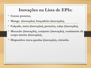 Inovações na Lista de EPIs:
• Creme protetor,
• Manga (inovação), braçadeira (inovação),
• Calçado, meia (inovação), perneira, calça (inovação),
• Macacão (inovação), conjunto (inovação), vestimenta de
corpo inteiro (inovação),
• Dispositivo trava-quedas (inovação), cinturão.
 