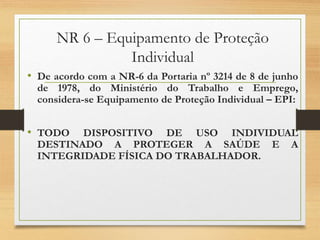 NR 6 – Equipamento de Proteção
Individual
• De acordo com a NR-6 da Portaria nº 3214 de 8 de junho
de 1978, do Ministério do Trabalho e Emprego,
considera-se Equipamento de Proteção Individual – EPI:
• TODO DISPOSITIVO DE USO INDIVIDUAL
DESTINADO A PROTEGER A SAÚDE E A
INTEGRIDADE FÍSICA DO TRABALHADOR.
 