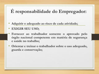 É responsabilidade do Empregador:
• Adquirir o adequado ao risco de cada atividade;
• EXIGIR SEU USO;
• Fornecer ao trabalhador somente o aprovado pelo
órgão nacional competente em matéria de segurança
e saúde no trabalho;
• Orientar e treinar o trabalhador sobre o uso adequado,
guarda e conservação;
 