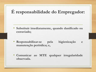 É responsabilidade do Empregador:
• Substituir imediatamente, quando danificado ou
extraviado;
• Responsabilizar-se pela higienização e
manutenção periódica; e,
• Comunicar ao MTE qualquer irregularidade
observada.
 