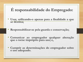 É responsabilidade do Empregado:
• Usar, utilizando-o apenas para a finalidade a que
se destina;
• Responsabilizar-se pela guarda e conservação;
• Comunicar ao empregador qualquer alteração
que o torne impróprio para uso; e,
• Cumprir as determinações do empregador sobre
o uso adequado.
 
