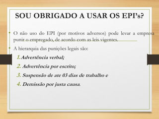 SOU OBRIGADO A USAR OS EPI’s?
• O não uso do EPI (por motivos adversos) pode levar a empresa
punir o empregado, de acordo com as leis vigentes.
• A hierarquia das punições legais são:
1.Advertência verbal;
2. Advertência por escrito;
3. Suspensão de ate 03 dias de trabalho e
4. Demissão por justa causa.
 