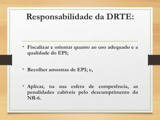 Responsabilidade da DRTE:
• Fiscalizar e orientar quanto ao uso adequado e a
qualidade do EPI;
• Recolher amostras de EPI; e,
• Aplicar, na sua esfera de competência, as
penalidades cabíveis pelo descumprimento da
NR-6.
 