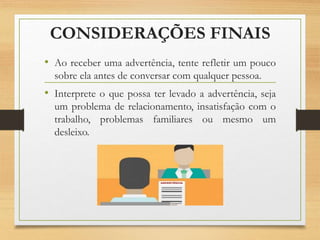 CONSIDERAÇÕES FINAIS
• Ao receber uma advertência, tente refletir um pouco
sobre ela antes de conversar com qualquer pessoa.
• Interprete o que possa ter levado a advertência, seja
um problema de relacionamento, insatisfação com o
trabalho, problemas familiares ou mesmo um
desleixo.
 