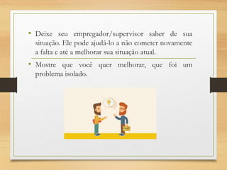 • Deixe seu empregador/supervisor saber de sua
situação. Ele pode ajudá-lo a não cometer novamente
a falta e até a melhorar sua situação atual.
• Mostre que você quer melhorar, que foi um
problema isolado.
 