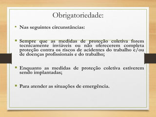 Obrigatoriedade:
• Nas seguintes circunstâncias:
 Sempre que as medidas de proteção coletiva forem
tecnicamente inviáveis ou não oferecerem completa
proteção contra os riscos de acidentes do trabalho e/ou
de doenças profissionais e do trabalho;
 Enquanto as medidas de proteção coletiva estiverem
sendo implantadas;
 Para atender as situações de emergência.
 