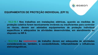- 10.2.10.1 Nos trabalhos em instalações elétricas, quando as medidas de
proteção coletiva forem tecnicamente inviáveis ou insuficientes para controlar
os riscos, devem ser adotados equipamentos de proteção individual
específicos e adequados às atividades desenvolvidas, em atendimento ao
disposto na NR 6.
- 10.2.10.2 As vestimentas de trabalho devem ser adequadas às atividades
considerando-se, também, a condutibilidade, inflamabilidade e influências
eletromagnéticas.
EQUIPAMENTOS DE PROTEÇÃO INDIVIDUAL (EPI´S)
 