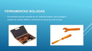 FERRAMENTAS ISOLADAS
- Ferramenta manual revestida de um material isolante, para proteger o
usuário de contato elétrico e minimizar os riscos de curto circuito.
 