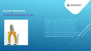 NORMA INTERNACIONAL IEC 900
Depois de um acondicionamento de 24
horas em água, retira-se e seca-se a
mesma. Logo inicia-se o ensaio da
seguinte maneira: colocamos a parte
isolada da ferramenta dentro do balde
d’água e aplica-se sobre a cabeça a
tensão de 10 kV durante 3 min. Mede-se
a corrente de fuga, que deve ser inferior a
1 mA por 200 mm de parte isolada.
Ensaio Dielétrico
 