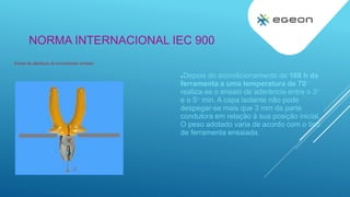 NORMA INTERNACIONAL IEC 900
Depois do acondicionamento de 168 h da
ferramenta a uma temperatura de 70
realiza-se o ensaio de aderência entre o 3
e o 5 min. A capa isolante não pode
despegar-se mais que 3 mm da parte
condutora em relação à sua posição inicial.
O peso adotado varia de acordo com o tipo
de ferramenta ensaiada.
Ensaio de aderência do revestimento isolante
 