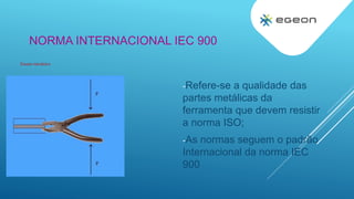 NORMA INTERNACIONAL IEC 900
Ensaio mecânico
-Refere-se a qualidade das
partes metálicas da
ferramenta que devem resistir
a norma ISO;
-As normas seguem o padrão
Internacional da norma IEC
900
 