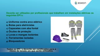 Deverão ser utilizados por profissionais que trabalhem em instalações elétricas os
seguintes EPI´s:
a) Uniforme contra arco elétrico
b) Botas para eletricistas
c) Capacetes com aba fontal
d) Óculos de proteção
e) Luvas e mangas isolantes
f) Ferramentas isoladas
g) Bloqueadores
Todos os EPI´s deverão ser certificados para a
classe de tensão em que serão utilizados.
 