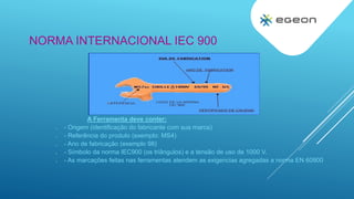 NORMA INTERNACIONAL IEC 900
A Ferramenta deve conter:
 - Origem (identificação do fabricante com sua marca)
 - Referência do produto (exemplo: MS4)
 - Ano de fabricação (exemplo 98)
 - Símbolo da norma IEC900 (os triângulos) e a tensão de uso de 1000 V.
 - As marcações feitas nas ferramentas atendem as exigencias agregadas a norma EN 60900
 