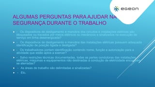 ALGUMAS PERGUNTAS PARA AJUDAR NA
SEGURANÇA DURANTE O TRABALHO
 - Os dispositivos de desligamento e manobra dos circuitos e instalações elétricas são
bloqueados ou travados por meios elétricos ou mecânicos e sinalizados na execução de
serviço em linha desenergizada?
 - Os dispositivos de desligamento e manobra das instalações elétricas possuem adequada
identificação de posição ligada e desligada?
 - Os trabalhadores portam identificação contendo nome, função e autorização para a
atividade que estão aptos a exercer?
 - Salvo restrições técnicas documentadas, todas as partes condutoras das instalações
elétricas, máquinas e equipamentos não destinadas à condução de eletricidade encontram-
se aterradas?
 - As áreas de trabalho são delimitadas e sinalizadas?
 - Etc.
 