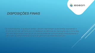 DISPOSIÇÕES FINAIS
Os trabalhadores, a qualquer tempo, devem interromper suas tarefas exercendo o
direito de recusa, sempre que constatarem evidências de riscos graves e iminentes
para sua segurança e saúde ou de outras pessoas, comunicando imediatamente o
fato a seu superior hierárquico que diligenciará as medidas cabíveis
 
