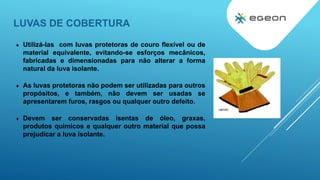 LUVAS DE COBERTURA
 Utilizá-las com luvas protetoras de couro flexível ou de
material equivalente, evitando-se esforços mecânicos,
fabricadas e dimensionadas para não alterar a forma
natural da luva isolante.
 As luvas protetoras não podem ser utilizadas para outros
propósitos, e também, não devem ser usadas se
apresentarem furos, rasgos ou qualquer outro defeito.
 Devem ser conservadas isentas de óleo, graxas,
produtos quimicos e qualquer outro material que possa
prejudicar a luva isolante.
 