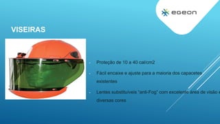 VISEIRAS
- Proteção de 10 a 40 cal/cm2
- Fácil encaixe e ajuste para a maioria dos capacetes
existentes
- Lentes substituíveis “anti-Fog” com excelente área de visão e
diversas cores
 