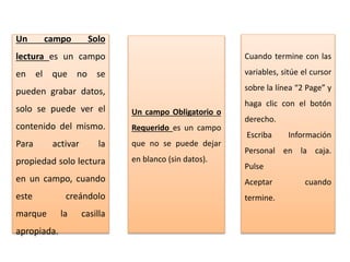 Un campo Solo
lectura es un campo
en el que no se
pueden grabar datos,
solo se puede ver el
contenido del mismo.
Para activar la
propiedad solo lectura
en un campo, cuando
este creándolo
marque la casilla
apropiada.
Un campo Obligatorio o
Requerido es un campo
que no se puede dejar
en blanco (sin datos).
Cuando termine con las
variables, sitúe el cursor
sobre la línea “2 Page” y
haga clic con el botón
derecho.
Escriba Información
Personal en la caja.
Pulse
Aceptar cuando
termine.
 