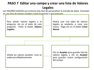 PASO 7 Editar una campo y crear una lista de Valores
Legales
Los VALORES LEGALES son la forma más fácil de personalizar la entrada de datos. Consisten
en una lista de valores posibles como respuesta a una pregunta.
Para añadir valores legales a la
pregunta, clic en el texto de esta
pregunta. Pulse el botón Valores
Legales .
Podría usar una tabla de valores
legales ya existente o crear una
nueva. Haga clic en el botón Crear
Nueva.
Añada los valores posibles. Lista se
ordenará alfabéticamente.
Clic en Aceptar para guardar lista de
valores legales y clic en Aceptar
para guardar nueva configuración
del campo.
 