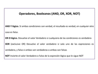 Operadores, Booleanos (AND, OR, XOR, NOT)
AND Y lógico. Si ambas condiciones son verdad, el resultado es verdad, en cualquier otro
caso es falso.
OR O lógico. Devuelve el valor Verdadero si cualquiera de las condiciones es verdadera
XOR (exclusive OR) Devuelve el valor verdadero si solo uno de las expresiones es
verdadera, y falso si ambas son verdaderas o ambas son falsas
NOT Invierte el valor Verdadero o Falso de la expresión lógica que le sigue NOT
 