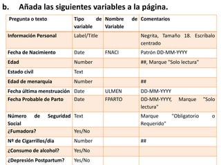 b. Añada las siguientes variables a la página.
Pregunta o texto Tipo de
variable
Nombre de
Variable
Comentarios
Información Personal Label/Title Negrita, Tamaño 18. Escríbalo
centrado
Fecha de Nacimiento Date FNACI Patrón DD-MM-YYYY
Edad Number ##, Marque "Solo lectura"
Estado civil Text
Edad de menarquia Number ##
Fecha última menstruación Date ULMEN DD-MM-YYYY
Fecha Probable de Parto Date FPARTO DD-MM-YYYY, Marque "Solo
lectura"
Número de Seguridad
Social
Text Marque "Obligatorio o
Requerido"
¿Fumadora? Yes/No
Nº de Cigarrillos/dia Number ##
¿Consumo de alcohol? Yes/No
¿Depresión Postpartum? Yes/No
 