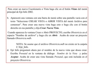Para crear un nuevo Cuestionario o Vista haga clic en el botón Vistas del menú
principal de Epi Info 2002.
b. Aparecerá una ventana con una barra de menú sobre una pantalla vacía con el
texto “Seleccione CREAR VISTA o ABRIR VISTA del menú Archivo para
comenzar”. Para crear una nueva vista haga esto o haga clic con el botón
derecho en esa pantalla y elija Crear Nueva Vista.
Cuando aparezca la ventana Crear o Abrir PROYECTO, escriba Obstetricia en el
espacio "Nombre de archivo" y haga clic en Abrir. Acaba de crear un proyecto
llamado Obstetricia.mdb.
NOTA: Se asume que el archivo Obstetricia.mdb no existe en la carpeta
C:Epi_Info.
d. Epi Info preguntará ahora por el nombre de la nueva vista que desea crear.
Escriba Prenatal en la ventana de diálogo Nombre de la Vista y pulse
Aceptar. Acaba de crear una vista llamada Prenatal, que está incluida en el
proyecto Obstetricia.
 