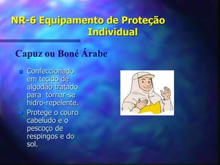 NR-6 Equipamento de Proteção
Individual
 Confeccionado
em tecido de
algodão tratado
para tornar-se
hidro-repelente.
 Protege o couro
cabeludo e o
pescoço de
respingos e do
sol.
Capuz ou Boné Árabe
 