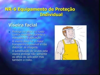 NR-6 Equipamento de Proteção
Individual
Viseira facial
 Protege os olhos e o rosto
contra respingos durante o
manuseio e a aplicação.
 A viseira deve ter a maior
transparência possível e não
distorcer as imagens.
 A substituição do óculos pela
viseira protege não somente
os olhos do aplicador mas
também o rosto.
 