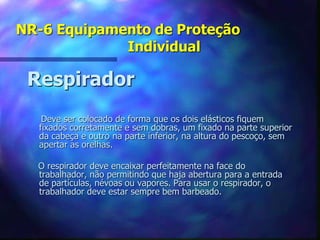 NR-6 Equipamento de Proteção
Individual
Respirador
Deve ser colocado de forma que os dois elásticos fiquem
fixados corretamente e sem dobras, um fixado na parte superior
da cabeça e outro na parte inferior, na altura do pescoço, sem
apertar as orelhas.
O respirador deve encaixar perfeitamente na face do
trabalhador, não permitindo que haja abertura para a entrada
de partículas, névoas ou vapores. Para usar o respirador, o
trabalhador deve estar sempre bem barbeado.
 