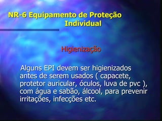 NR-6 Equipamento de Proteção
Individual
Higienização
Alguns EPI devem ser higienizados
antes de serem usados ( capacete,
protetor auricular, óculos, luva de pvc ),
com água e sabão, álcool, para prevenir
irritações, infecções etc.
 