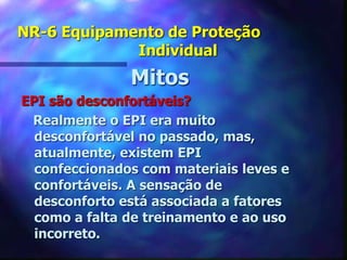 NR-6 Equipamento de Proteção
Individual
Mitos
EPI são desconfortáveis?
Realmente o EPI era muito
desconfortável no passado, mas,
atualmente, existem EPI
confeccionados com materiais leves e
confortáveis. A sensação de
desconforto está associada a fatores
como a falta de treinamento e ao uso
incorreto.
 