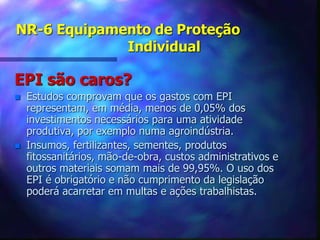NR-6 Equipamento de Proteção
Individual
EPI são caros?
 Estudos comprovam que os gastos com EPI
representam, em média, menos de 0,05% dos
investimentos necessários para uma atividade
produtiva, por exemplo numa agroindústria.
 Insumos, fertilizantes, sementes, produtos
fitossanitários, mão-de-obra, custos administrativos e
outros materiais somam mais de 99,95%. O uso dos
EPI é obrigatório e não cumprimento da legislação
poderá acarretar em multas e ações trabalhistas.
 