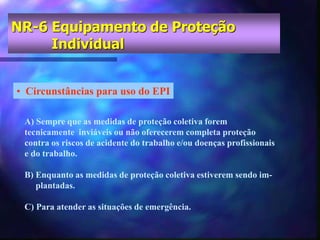 NR-6 Equipamento de Proteção
Individual
• Circunstâncias para uso do EPI
A) Sempre que as medidas de proteção coletiva forem
tecnicamente inviáveis ou não oferecerem completa proteção
contra os riscos de acidente do trabalho e/ou doenças profissionais
e do trabalho.
B) Enquanto as medidas de proteção coletiva estiverem sendo im-
plantadas.
C) Para atender as situações de emergência.
 