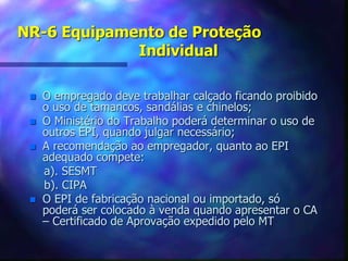 NR-6 Equipamento de Proteção
Individual
 O empregado deve trabalhar calçado ficando proibido
o uso de tamancos, sandálias e chinelos;
 O Ministério do Trabalho poderá determinar o uso de
outros EPI, quando julgar necessário;
 A recomendação ao empregador, quanto ao EPI
adequado compete:
a). SESMT
b). CIPA
 O EPI de fabricação nacional ou importado, só
poderá ser colocado à venda quando apresentar o CA
– Certificado de Aprovação expedido pelo MT
 