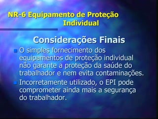 NR-6 Equipamento de Proteção
Individual
Considerações Finais
 O simples fornecimento dos
equipamentos de proteção individual
não garante a proteção da saúde do
trabalhador e nem evita contaminações.
 Incorretamente utilizado, o EPI pode
comprometer ainda mais a segurança
do trabalhador.
 