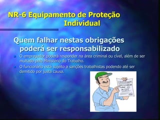 NR-6 Equipamento de Proteção
Individual
Quem falhar nestas obrigações
poderá ser responsabilizado
 O empregador poderá responder na área criminal ou cível, além de ser
multado pelo Ministério do Trabalho.
 O funcionário está sujeito a sanções trabalhistas podendo até ser
demitido por justa causa.
 