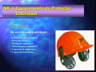 • Tipo de EPI
A) Proteção para a cabeça
• Proteção facial
• Óculos de segurança
• Máscara para soldadores
• Capacete de segurança
• Capuz ou boné árabe
De acordo com a atividade:
NR-6 Equipamento de Proteção
Individual
 