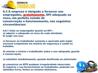 6.3 A empresa é obrigada a fornecer aos
empregados, gratuitamente, EPI adequado ao
risco, em perfeito estado de
conservação e funcionamento, nas seguintes
circunstâncias:
6.6.1 Cabe ao empregador quanto ao EPI :
a) adquirir o adequado ao risco de cada atividade;
b) exigir seu uso;
c) fornecer ao trabalhador somente o aprovado pelo órgão
nacional competente em matéria de segurança e saúde no
trabalho;
d) orientar e treinar o trabalhador sobre o uso adequado, guarda
e conservação;
e) substituir imediatamente, quando danificado ou extraviado;
g) comunicar ao MTE qualquer irregularidade observada.
h) registrar o seu fornecimento ao trabalhador, podendo ser
adotados livros, fichas ou sistema eletrônico.
 