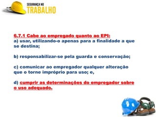 6.7.1 Cabe ao empregado quanto ao EPI:
a) usar, utilizando-o apenas para a finalidade a que
se destina;
b) responsabilizar-se pela guarda e conservação;
c) comunicar ao empregador qualquer alteração
que o torne impróprio para uso; e,
d) cumprir as determinações do empregador sobre
o uso adequado.
 