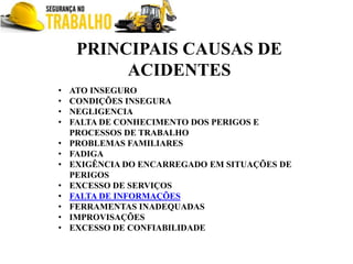 PRINCIPAIS CAUSAS DE
ACIDENTES
• ATO INSEGURO
• CONDIÇÕES INSEGURA
• NEGLIGENCIA
• FALTA DE CONHECIMENTO DOS PERIGOS E
PROCESSOS DE TRABALHO
• PROBLEMAS FAMILIARES
• FADIGA
• EXIGÊNCIA DO ENCARREGADO EM SITUAÇÕES DE
PERIGOS
• EXCESSO DE SERVIÇOS
• FALTA DE INFORMAÇÕES
• FERRAMENTAS INADEQUADAS
• IMPROVISAÇÕES
• EXCESSO DE CONFIABILIDADE
 