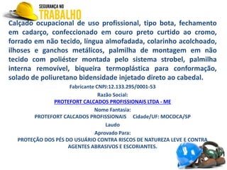 Calçado ocupacional de uso profissional, tipo bota, fechamento
em cadarço, confeccionado em couro preto curtido ao cromo,
forrado em não tecido, língua almofadada, colarinho acolchoado,
ilhoses e ganchos metálicos, palmilha de montagem em não
tecido com poliéster montada pelo sistema strobel, palmilha
interna removível, biqueira termoplástica para conformação,
solado de poliuretano bidensidade injetado direto ao cabedal.
Fabricante CNPJ:12.133.295/0001-53
Razão Social:
PROTEFORT CALCADOS PROFISSIONAIS LTDA - ME
Nome Fantasia:
PROTEFORT CALCADOS PROFISSIONAIS Cidade/UF: MOCOCA/SP
Laudo
Aprovado Para:
PROTEÇÃO DOS PÉS DO USUÁRIO CONTRA RISCOS DE NATUREZA LEVE E CONTRA
AGENTES ABRASIVOS E ESCORIANTES.
 