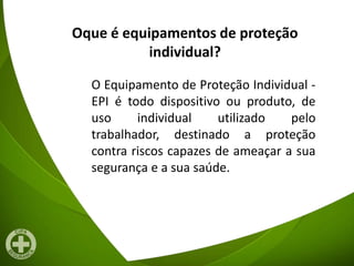 Oque é equipamentos de proteção
individual?
O Equipamento de Proteção Individual -
EPI é todo dispositivo ou produto, de
uso individual utilizado pelo
trabalhador, destinado a proteção
contra riscos capazes de ameaçar a sua
segurança e a sua saúde.
 