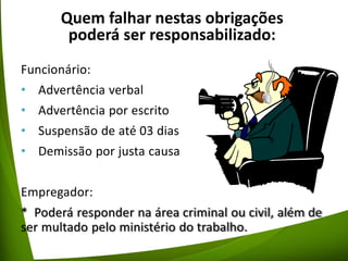 Quem falhar nestas obrigações
poderá ser responsabilizado:
Funcionário:
• Advertência verbal
• Advertência por escrito
• Suspensão de até 03 dias
• Demissão por justa causa
Empregador:
* Poderá responder na área criminal ou civil, além de
ser multado pelo ministério do trabalho.
 