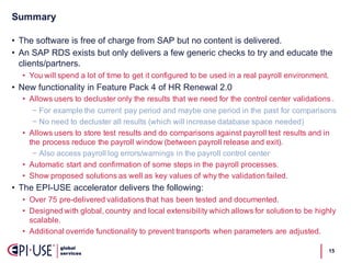 Summary
15
• The  software  is  free  of  charge  from  SAP  but  no  content  is  delivered.
• An  SAP  RDS  exists  but  only  delivers  a  few  generic  checks  to  try  and  educate  the  
clients/partners.  
• You  will  spend  a  lot  of  time  to  get  it  configured  to  be  used  in  a  real  payroll  environment.
• New  functionality  in  Feature  Pack  4  of  HR  Renewal  2.0
• Allows  users  to  decluster  only  the  results  that  we  need  for  the  control  center  validations  .
− For  example  the  current  pay  period  and  maybe  one  period  in  the  past  for  comparisons
− No  need  to  decluster  all  results  (which  will  increase  database  space  needed)
• Allows  users  to  store  test  results  and  do  comparisons  against  payroll  test  results  and  in  
the  process  reduce  the  payroll  window  (between  payroll  release  and  exit).
− Also  access  payroll  log  errors/warnings  in  the  payroll  control  center
• Automatic  start  and  confirmation  of  some  steps  in  the  payroll  processes.
• Show  proposed  solutions  as  well  as  key  values  of  why  the  validation  failed.
• The  EPI-­USE  accelerator  delivers  the  following:
• Over  75  pre-­delivered  validations  that  has  been  tested  and  documented.
• Designed  with  global,  country  and  local  extensibility  which  allows  for  solution  to  be  highly  
scalable.
• Additional  override  functionality  to  prevent  transports  when  parameters  are  adjusted.
 