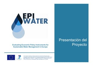 Presentación del
Evaluating Economic Policy Instruments for
 Sustainable Water Management in Europe
                                                                                          Proyecto

             The research leading to these results has received funding from the
             European Community’s Seventh Framework Programme (FP7/2007-2013) /
             grant agreement n° 265213 – project EPI-WATER “Evaluating Economic
             Policy Instrument for Sustainable Water Management in Europe”.
 